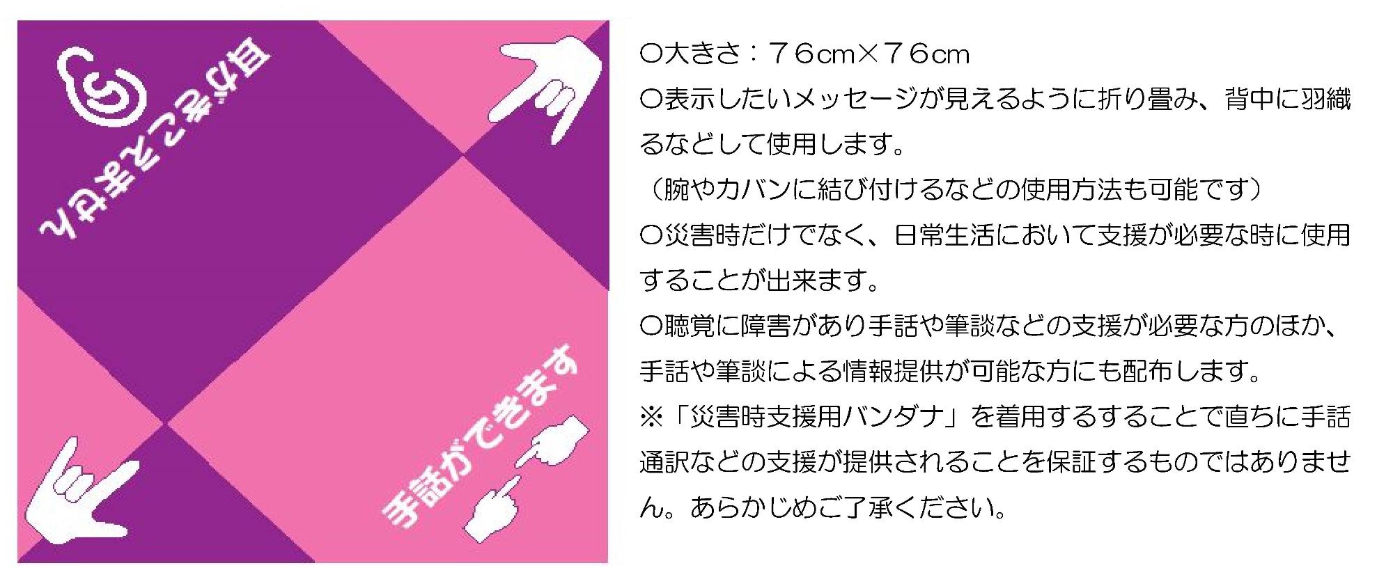 バンダナの画像、〇大きさ:76cm×76cm、〇表示したいメッセージが見えるように折り畳み、背中に羽織るなどして使用します。(腕やカバンに結び付けるなどの使用方法も可能です) 〇災害時だけでなく、日常生活において支援が必要な時に使用することができます。 〇聴覚に障害があり手話や筆談などの支援が必要な方のほか、手話や筆談による情報提供が可能な方にも配布します。※「災害時支援用バンダナ」を着用することで直ちに手話通訳などの支援が提供されることを保証するものではありません。あらかじめご了承ください。