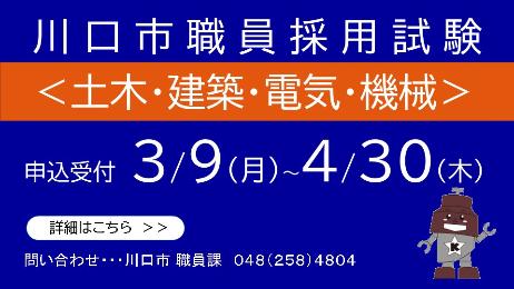 川口市職員採用試験＜土木・建築・電気・機械＞ 申込受付3月9日月曜日から4月30日木曜日 詳細はこちら 問い合わせ…川口市職員課0482584804